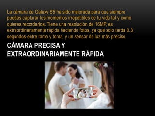 CÁMARA PRECISA Y
EXTRAORDINARIAMENTE RÁPIDA
La cámara de Galaxy S5 ha sido mejorada para que siempre
puedas capturar los momentos irrepetibles de tu vida tal y como
quieres recordarlos. Tiene una resolución de 16MP, es
extraordinariamente rápida haciendo fotos, ya que solo tarda 0.3
segundos entre toma y toma, y un sensor de luz más preciso.
 