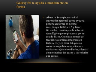 • Ahora tu Smartphone será el
entrenador personal que te ayude a
ponerte en forma en tiempo
real, porque Galaxy S 5 y Gear
fit, unidos, constituyen la solución
tecnológica que se preocupa por tu
estado físico. Gracias al sensor de
frecuencia cardiaca integrado en
Galaxy S5 y en Gear Fit, podrás
conocer tus pulsaciones mientras
realizas tus ejercicios diarios, además
de monitorizar los pasos y las calorías
que gastas.
Galaxy S5 te ayuda a mantenerte en
forma
 