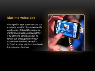Máxima velocidad
Ahora podrás estar conectado con una
excelente velocidad de conexión estés
donde estés. Galaxy S5 es capaz de
mantener activas la conectividad WiFi
y 4G al mismo tiempo para que no
tengas que preocuparte en ningún
momento de la cobertura o sufrir
incómodos cortes mientras disfrutas de
tus contenidos favoritos.
 
