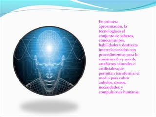  En primera 
aproximación, la 
tecnología es el 
conjunto de saberes, 
conocimientos, 
habilidades y destrezas 
interrelacionados con 
procedimientos para la 
construcción y uso de 
artefactos naturales o 
artificiales que 
permitan transformar el 
medio para cubrir 
anhelos, deseos, 
necesidades, y 
compulsiones humanas.
 