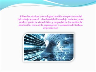 Si bien las técnicas y tecnologías también son parte esencial
del trabajo artesanal , el trabajo fabril introdujo variantes tanto
desde el punto de vista del tipo y propiedad de los medios de
producción, como de la organización y realización del trabajo
de producción
 