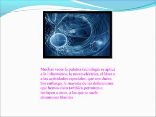 Muchas veces la palabra tecnología se aplica
a la informática, la micro-eléctrica, el láser o
a las actividades especiales, que son duras.
Sin embargo, la mayoría de las definiciones
que hemos visto también permiten e
incluyen a otras, a las que se suele
denominar blandas
 