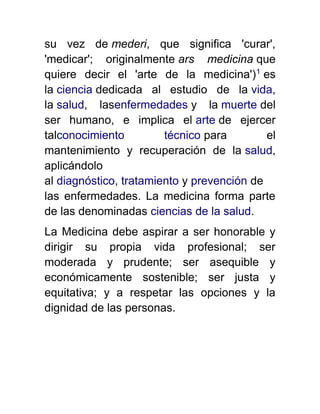 su vez de mederi, que significa 'curar',
'medicar'; originalmente ars medicina que
quiere decir el 'arte de la medicina')1
es
la ciencia dedicada al estudio de la vida,
la salud, lasenfermedades y la muerte del
ser humano, e implica el arte de ejercer
talconocimiento técnico para el
mantenimiento y recuperación de la salud,
aplicándolo
al diagnóstico, tratamiento y prevención de
las enfermedades. La medicina forma parte
de las denominadas ciencias de la salud.
La Medicina debe aspirar a ser honorable y
dirigir su propia vida profesional; ser
moderada y prudente; ser asequible y
económicamente sostenible; ser justa y
equitativa; y a respetar las opciones y la
dignidad de las personas.
 