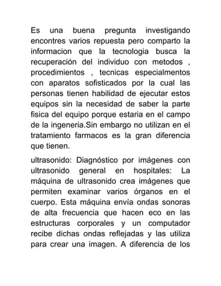 Es una buena pregunta investigando
encontres varios repuesta pero comparto la
informacion que la tecnologia busca la
recuperación del individuo con metodos ,
procedimientos , tecnicas especialmentos
con aparatos sofisticados por la cual las
personas tienen habilidad de ejecutar estos
equipos sin la necesidad de saber la parte
fisica del equipo porque estaria en el campo
de la ingeneria.Sin embargo no utilizan en el
tratamiento farmacos es la gran diferencia
que tienen.
ultrasonido: Diagnóstico por imágenes con
ultrasonido general en hospitales: La
máquina de ultrasonido crea imágenes que
permiten examinar varios órganos en el
cuerpo. Esta máquina envía ondas sonoras
de alta frecuencia que hacen eco en las
estructuras corporales y un computador
recibe dichas ondas reflejadas y las utiliza
para crear una imagen. A diferencia de los
 