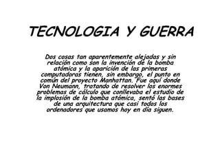 TECNOLOGIA Y GUERRA
Dos cosas tan aparentemente alejadas y sin
relación como son la invención de la bomba
atómica y la aparición de las primeras
computadoras tienen, sin embargo, el punto en
común del proyecto Manhattan. Fue aquí donde
Von Neumann, tratando de resolver los enormes
problemas de cálculo que conllevaba el estudio de
la implosión de la bomba atómica, sentó las bases
de una arquitectura que casi todos los
ordenadores que usamos hoy en día siguen.
 