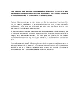 ¿Qué cualidades desde la oralidad considera usted que debe tener la escritura en las redes
sociales para que el mensaje llegue con claridad al destinatario? Utilice ejemplos tomados de
su entorno sociocultural, su lugar de trabajo, la familia, entre otros.
Aunque si bien es cierto que las redes sociales han abierto una ventana al mundo, también
nos han expuesto a variaciones de la escritura tanto correcta como errónea, que pueden
confundirnos e influir en el uso del lenguaje que hacen creer que algunos términos están
escritos de forma correcta por su alta repetición.
Es verdad que para las personas que están en este mundo de las redes sociales el mensaje que
se transmite sea abreviado o erróneo llega con claridad al destinatario porque ya es un
lenguaje muy comúnmente utilizados por estos, pero por ejemplo para las personas
recientemente integradas es algo nuevo y por lo tanto no se logra entender lo que se quiere
decir.
Yo considero que la ortografía debe ser mejorada y escrita correctamente utilizando signos de
puntuación porque esta no se puede ir deformando gracias a la influencia de las redes sociales,
además de que se ve muy poco agradable; pero si deben ser utilizadas referencias de
emociones como “jaja”, emoticones, y palabras como chat, tuitear, etc.
 