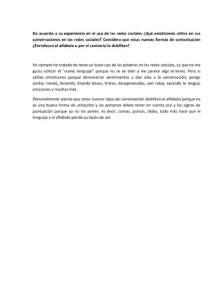 De acuerdo a su experiencia en el uso de las redes sociales ¿Qué emoticones utiliza en sus
conversaciones en las redes sociales? Considera que estas nuevas formas de comunicación
¿Fortalecen el alfabeto o por el contrario lo debilitan?
Yo siempre he tratado de tener un buen uso de las palabras en las redes sociales, ya que no me
gusta utilizar el “nuevo lenguaje” porque no se ve bien y me parece algo erróneo. Pero si
utilizo emoticones porque demuestran sentimientos y dan vida a la conversación; pongo
caritas riendo, llorando, tirando besos, tristes, decepcionadas, con rabia, sacando la lengua,
corazones y muchas más.
Personalmente pienso que estos nuevos tipos de conversación debilitan el alfabeto porque no
es una buena forma de utilizarlos y las personas deben tener en cuenta eso y los signos de
puntuación porque ya no los ponen, es decir, comas, puntos, tildes; todo esto hace que el
lenguaje y el alfabeto pierda su razón de ser.
 