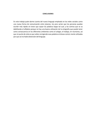 CONCLUSIONES
En este trabajo pude darme cuenta del nuevo lenguaje empleado en las redes sociales como
una nueva forma de comunicación entre jóvenes, los pros serían que las personas puedan
escribir más rápido sin tener que copiar las palabras largas tal cual, y los contras que se va
debilitando el alfabeto porque no hay una buena utilización de la ortografía que puede tener
como consecuencia en los diferentes ambientes como el colegio, el trabajo, en reuniones, así
que mi punto de vista es que vallan corrigiendo esas palabras erróneas común mente utilizadas
por que así no habrá distorsión del lenguaje.
 
