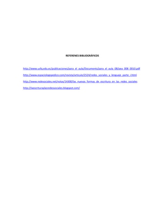 REFERENES BIBLIOGRÁFICOS
http://www.usfq.edu.ec/publicaciones/para_el_aula/Documents/para_el_aula_08/pea_008_0010.pdf
http://www.espaciologopedico.com/revista/articulo/2524/redes_sociales_y_lenguaje_parte_i.html
http://www.redesociales.net/notas/14300/las_nuevas_formas_de_escritura_en_las_redes_sociales
http://laescrituraylasredessociales.blogspot.com/
 