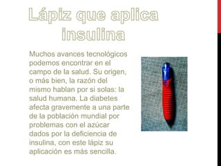 Muchos avances tecnológicos 
podemos encontrar en el 
campo de la salud. Su origen, 
o más bien, la razón del 
mismo hablan por si solas: la 
salud humana. La diabetes 
afecta gravemente a una parte 
de la población mundial por 
problemas con el azúcar 
dados por la deficiencia de 
insulina, con este lápiz su 
aplicación es más sencilla. 
 