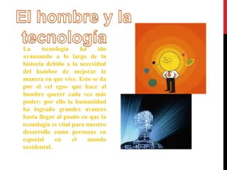 La tecnología ha ido 
avanzando a lo largo de la 
historia debido a la necesidad 
del hombre de mejorar la 
manera en que vive. Esto se da 
por el «el ego» que hace al 
hombre querer cada vez más 
poder; por ello la humanidad 
ha logrado grandes avances 
hasta llegar al punto en que la 
tecnología es vital para nuestro 
desarrollo como personas en 
especial en el mundo 
occidental. 
 