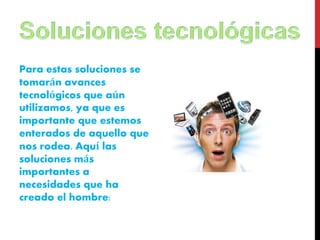 Para estas soluciones se 
tomarán avances 
tecnológicos que aún 
utilizamos, ya que es 
importante que estemos 
enterados de aquello que 
nos rodea. Aquí las 
soluciones más 
importantes a 
necesidades que ha 
creado el hombre: 
 