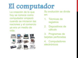 La creación de lo que 
hoy se conoce como 
computador empezó 
cuando se iniciaron las 
naciones y el comercio 
ya era un medio de 
vida. 
Su evolución se divide 
en: 
1. Técnicas de 
registros 
2. Dispositivos de 
cálculo 
3. Programas de 
tarjetas perforadas 
4. Computadores 
electrónicos 
 