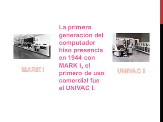 La primera 
generación del 
computador 
hiso presencia 
en 1944 con 
MARK I, el 
primero de uso 
comercial fue 
el UNIVAC I. 
 
