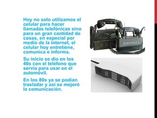 Hoy no solo utilizamos el 
celular para hacer 
llamadas telefónicas sino 
para un gran cantidad de 
cosas, en especial por 
medio de la internet, el 
celular hoy entretiene, 
comunica e informa. 
Su inicio se dio en los 
40s con el teléfono que 
servía para usar en el 
automóvil. 
En los 80s ya se podían 
trasladar y así se mejoró 
la comunicación. 
 
