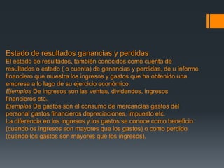 Estado de resultados ganancias y perdidas 
El estado de resultados, también conocidos como cuenta de 
resultados o estado ( o cuenta) de ganancias y perdidas, de u informe 
financiero que muestra los ingresos y gastos que ha obtenido una 
empresa a lo lago de su ejercicio económico. 
Ejemplos De ingresos son las ventas, dividendos, ingresos 
financieros etc. 
Ejemplos De gastos son el consumo de mercancías gastos del 
personal gastos financieros depreciaciones, impuesto etc. 
La diferencia en los ingresos y los gastos se conoce como beneficio 
(cuando os ingresos son mayores que los gastos) o como perdido 
(cuando los gastos son mayores que los ingresos). 
