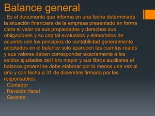 Balance general 
. Es el documento que informa en una fecha determinada 
la situación financiera de la empresa presentado en forma 
clara el valor de sus propiedades y derechos sus 
obligaciones y su capital evaluados y elaborados de 
acuerdo con los principios de contabilidad generalmente 
aceptados en el balance solo aparecen las cuentas reales 
y sus valores deben corresponder exactamente a los 
saldos ajustados del libro mayor y sus libros auxiliares el 
balance general se debe elaborar por lo menos una vez al 
año y con fecha a 31 de diciembre firmado por los 
responsables: 
. Contador 
. Revisión fiscal 
. Gerente 
 