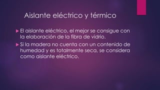 Aislante eléctrico y térmico 
 El aislante eléctrico, el mejor se consigue con 
la elaboración de la fibra de vidrio. 
 Si la madera no cuenta con un contenido de 
humedad y es totalmente seca, se considera 
como aislante eléctrico. 
 