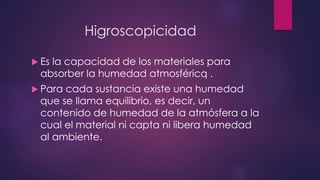 Higroscopicidad 
 Es la capacidad de los materiales para 
absorber la humedad atmosféricq . 
 Para cada sustancia existe una humedad 
que se llama equilibrio, es decir, un 
contenido de humedad de la atmósfera a la 
cual el material ni capta ni libera humedad 
al ambiente. 
 