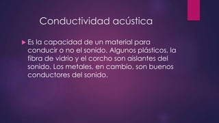 Conductividad acústica 
 Es la capacidad de un material para 
conducir o no el sonido. Algunos plásticos, la 
fibra de vidrio y el corcho son aislantes del 
sonido. Los metales, en cambio, son buenos 
conductores del sonido. 
 
