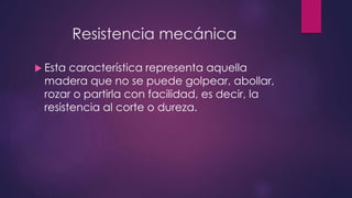 Resistencia mecánica 
 Esta característica representa aquella 
madera que no se puede golpear, abollar, 
rozar o partirla con facilidad, es decir, la 
resistencia al corte o dureza. 
 