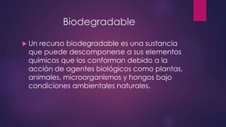 Biodegradable 
 Un recurso biodegradable es una sustancia 
que puede descomponerse a sus elementos 
químicos que los conforman debido a la 
acción de agentes biológicos como plantas, 
animales, microorganismos y hongos bajo 
condiciones ambientales naturales. 
 