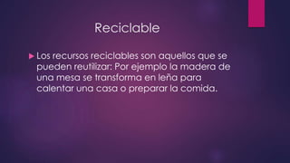 Reciclable 
 Los recursos reciclables son aquellos que se 
pueden reutilizar: Por ejemplo la madera de 
una mesa se transforma en leña para 
calentar una casa o preparar la comida. 
 