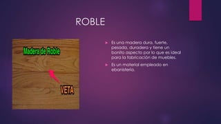 ROBLE 
 Es una madera dura, fuerte, 
pesada, duradera y tiene un 
bonito aspecto por lo que es ideal 
para la fabricación de muebles. 
 Es un material empleado en 
ebanistería. 
 