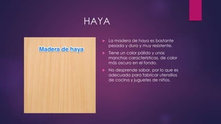 HAYA 
 La madera de haya es bastante 
pesada y dura y muy resistente. 
 Tiene un color pálido y unas 
manchas características, de color 
más oscuro en el fondo. 
 No desprende sabor, por lo que es 
adecuada para fabricar utensilios 
de cocina y juguetes de niños. 
 