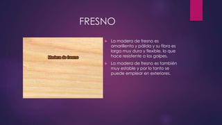 FRESNO 
 La madera de fresno es 
amarillenta y pálida y su fibra es 
larga muy dura y flexible, lo que 
hace resistente a los golpes. 
 La madera de fresno es también 
muy estable y por lo tanto se 
puede emplear en exteriores. 
 