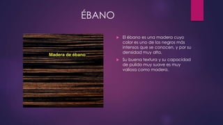 ÉBANO 
 El ébano es una madera cuyo 
color es uno de los negros más 
intensos que se conocen, y por su 
densidad muy alta. 
 Su buena textura y su capacidad 
de pulido muy suave es muy 
valiosa como madera. 
 