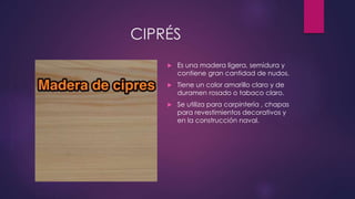CIPRÉS 
 Es una madera ligera, semidura y 
contiene gran cantidad de nudos. 
 Tiene un color amarillo claro y de 
duramen rosado o tabaco claro. 
 Se utiliza para carpintería , chapas 
para revestimientos decorativos y 
en la construcción naval. 
 