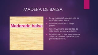 MADERA DE BALSA 
 De las maderas tropicales esta es 
la más blanda y ligera. 
 Es de color rosáceo o beige 
pálido. 
 Tiene muy buena capacidad de 
aislamiento térmico y acústico. 
 Se utiliza para hacer tanques para 
químicos, bañeras o paletas para 
generados eólicos. 
 