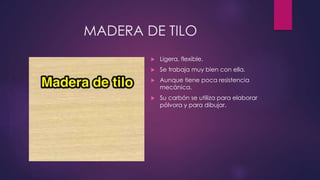 MADERA DE TILO 
 Ligera, flexible. 
 Se trabaja muy bien con ella. 
 Aunque tiene poca resistencia 
mecánica. 
 Su carbón se utiliza para elaborar 
pólvora y para dibujar. 
 