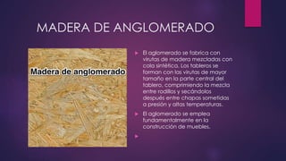 MADERA DE ANGLOMERADO 
 El aglomerado se fabrica con 
virutas de madera mezcladas con 
cola sintética. Los tableros se 
forman con las virutas de mayor 
tamaño en la parte central del 
tablero, comprimiendo la mezcla 
entre rodillos y secándolos 
después entre chapas sometidas 
a presión y altas temperaturas. 
 El aglomerado se emplea 
fundamentalmente en la 
construcción de muebles. 
 
 