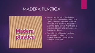 MADERA PLÁSTICA 
 La madera plástica se obtiene 
incorporándole una simple a unos 
100ºC; de esta forma las fibras se 
vuelven más plásticas, lo que nos 
permite darle forma. Al enfriarse la 
madera conserva la forma que le 
habíamos dado. 
 También se utilizan los plásticos 
para darles acabados 
superficiales decorativos a los 
tableros artificiales. 
 