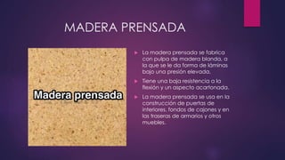 MADERA PRENSADA 
 La madera prensada se fabrica 
con pulpa de madera blanda, a 
la que se le da forma de láminas 
bajo una presión elevada. 
 Tiene una baja resistencia a la 
flexión y un aspecto acartonada. 
 La madera prensada se usa en la 
construcción de puertas de 
interiores, fondos de cajones y en 
las traseras de armarios y otros 
muebles. 
 