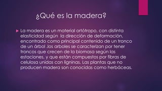 ¿Qué es la madera? 
 La madera es un material ortótropo, con distinta 
elasticidad según la dirección de deformación, 
encontrado como principal contenido de un tronco 
de un árbol .los arboles se caracterizan por tener 
troncos que crecen de la biomasa según las 
estaciones, y que están compuestos por fibras de 
celulosa unidas con ligninas. Las plantas que no 
producen madera son conocidas como herbáceas. 
 