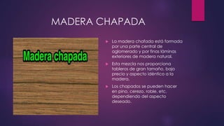 MADERA CHAPADA 
 La madera chafada está formada 
por una parte central de 
aglomerado y por finas láminas 
exteriores de madera natural. 
 Esta mezcla nos proporciona 
tableros de gran tamaño, bajo 
precio y aspecto idéntico a la 
madera. 
 Los chapados se pueden hacer 
en pino, cerezo, roble, etc. 
dependiendo del aspecto 
deseado. 
 