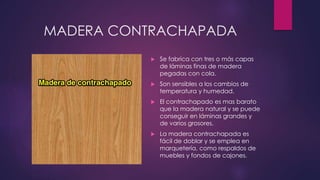 MADERA CONTRACHAPADA 
 Se fabrica con tres o más capas 
de láminas finas de madera 
pegadas con cola. 
 Son sensibles a los cambios de 
temperatura y humedad. 
 El contrachapado es mas barato 
que la madera natural y se puede 
conseguir en láminas grandes y 
de varios grosores. 
 La madera contrachapada es 
fácil de doblar y se emplea en 
marquetería, como respaldos de 
muebles y fondos de cajones. 
 