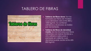 TABLERO DE FIBRAS 
 Tableros de fibras duros: Son los 
formados por fibras de madera 
cuya densidad varía entre 800 y 
1000 kg/m3, no contienen 
adhesivos y el proceso se realiza 
por vía húmeda. 
 Tableros de fibras de densidad 
media: Son los formados por fibras 
adheridas con resinas fenólicas u 
otro adhesivo adecuado y 
prensado en caliente cuya 
densidad puede oscilar entre 600- 
800 Kg/m3. 
 
