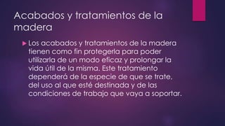 Acabados y tratamientos de la 
madera 
 Los acabados y tratamientos de la madera 
tienen como fin protegerla para poder 
utilizarla de un modo eficaz y prolongar la 
vida útil de la misma. Este tratamiento 
dependerá de la especie de que se trate, 
del uso al que esté destinada y de las 
condiciones de trabajo que vaya a soportar. 
 