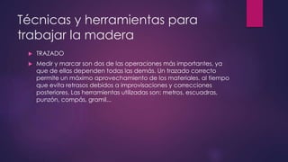 Técnicas y herramientas para 
trabajar la madera 
 TRAZADO 
 Medir y marcar son dos de las operaciones más importantes, ya 
que de ellas dependen todas las demás. Un trazado correcto 
permite un máximo aprovechamiento de los materiales, al tiempo 
que evita retrasos debidos a improvisaciones y correcciones 
posteriores. Las herramientas utilizadas son: metros, escuadras, 
punzón, compás, gramil... 
 
