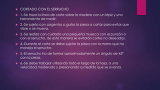  CORTADO CON EL SERRUCHO 
 1.-Se traza la línea de corte sobre la madera con un lápiz y una 
herramienta de medir. 
 2.-Se sujeta con sargentos o gatos la pieza a cortar para evitar que 
vibre o se mueva. 
 3.-Se realiza con cuidado una pequeña muesca con el punzón o 
con el serrucho, de esta manera se evitarán cortes no deseados. 
 4.-Durante el corte se debe sujetar la pieza con la mano que no 
maneja el serrucho. 
 5.-El serrucho ha de formar aproximadamente un ángulo de 45º 
con la pieza. 
 6.-Se debe trabajar utilizando todo el largo de la hoja, a una 
velocidad moderada y presionando a medida que se avanza. 
 