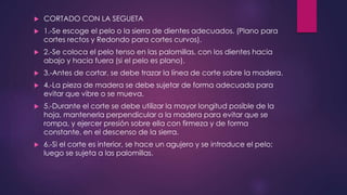  CORTADO CON LA SEGUETA 
 1.-Se escoge el pelo o la sierra de dientes adecuados. (Plano para 
cortes rectos y Redondo para cortes curvos). 
 2.-Se coloca el pelo tenso en las palomillas, con los dientes hacia 
abajo y hacia fuera (si el pelo es plano). 
 3.-Antes de cortar, se debe trazar la línea de corte sobre la madera. 
 4.-La pieza de madera se debe sujetar de forma adecuada para 
evitar que vibre o se mueva. 
 5.-Durante el corte se debe utilizar la mayor longitud posible de la 
hoja, mantenerla perpendicular a la madera para evitar que se 
rompa, y ejercer presión sobre ella con firmeza y de forma 
constante, en el descenso de la sierra. 
 6.-Si el corte es interior, se hace un agujero y se introduce el pelo; 
luego se sujeta a las palomillas. 
 