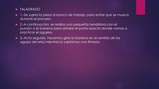  TALADRADO 
 1.-Se sujeta la pieza al banco de trabajo, para evitar que se mueva 
durante el proceso. 
 2.-A continuación, se realiza una pequeña hendidura con el 
punzón o la barrena para señalar el punto exacto donde vamos a 
practicar el agujero. 
 3.-Acto seguido, hacemos girar la barrena en el sentido de las 
agujas del reloj mientras la sujetamos con firmeza. 
 