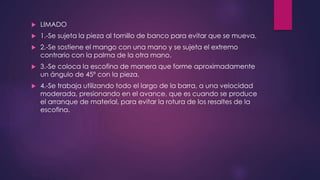  LIMADO 
 1.-Se sujeta la pieza al tornillo de banco para evitar que se mueva. 
 2.-Se sostiene el mango con una mano y se sujeta el extremo 
contrario con la palma de la otra mano. 
 3.-Se coloca la escofina de manera que forme aproximadamente 
un ángulo de 45º con la pieza. 
 4.-Se trabaja utilizando todo el largo de la barra, a una velocidad 
moderada, presionando en el avance, que es cuando se produce 
el arranque de material, para evitar la rotura de los resaltes de la 
escofina. 
 
