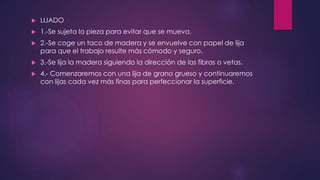  LIJADO 
 1.-Se sujeta la pieza para evitar que se mueva. 
 2.-Se coge un taco de madera y se envuelve con papel de lija 
para que el trabajo resulte más cómodo y seguro. 
 3.-Se lija la madera siguiendo la dirección de las fibras o vetas. 
 4.- Comenzaremos con una lija de grano grueso y continuaremos 
con lijas cada vez más finas para perfeccionar la superficie. 
 