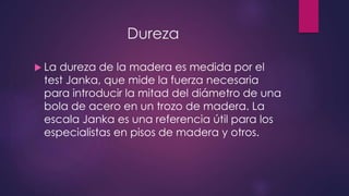 Dureza 
 La dureza de la madera es medida por el 
test Janka, que mide la fuerza necesaria 
para introducir la mitad del diámetro de una 
bola de acero en un trozo de madera. La 
escala Janka es una referencia útil para los 
especialistas en pisos de madera y otros. 
 