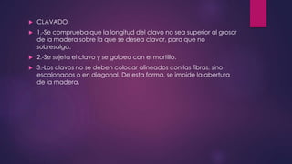  CLAVADO 
 1.-Se comprueba que la longitud del clavo no sea superior al grosor 
de la madera sobre la que se desea clavar, para que no 
sobresalga. 
 2.-Se sujeta el clavo y se golpea con el martillo. 
 3.-Los clavos no se deben colocar alineados con las fibras, sino 
escalonados o en diagonal. De esta forma, se impide la abertura 
de la madera. 
 